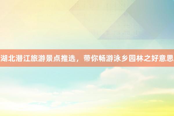 湖北潜江旅游景点推选，带你畅游泳乡园林之好意思